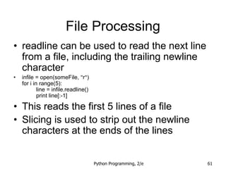 Python Programming, 2/e 61
File Processing
• readline can be used to read the next line
from a file, including the trailing newline
character
• infile = open(someFile, "r")
for i in range(5):
line = infile.readline()
print line[:-1]
• This reads the first 5 lines of a file
• Slicing is used to strip out the newline
characters at the ends of the lines
 