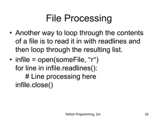 Python Programming, 2/e 62
File Processing
• Another way to loop through the contents
of a file is to read it in with readlines and
then loop through the resulting list.
• infile = open(someFile, "r")
for line in infile.readlines():
# Line processing here
infile.close()
 