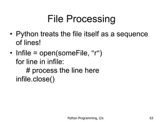 Python Programming, 2/e 63
File Processing
• Python treats the file itself as a sequence
of lines!
• Infile = open(someFile, "r")
for line in infile:
# process the line here
infile.close()
 
