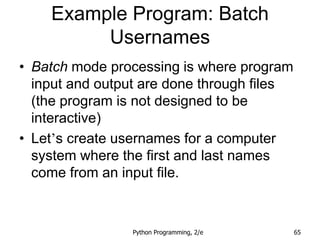Python Programming, 2/e 65
Example Program: Batch
Usernames
• Batch mode processing is where program
input and output are done through files
(the program is not designed to be
interactive)
• Let’s create usernames for a computer
system where the first and last names
come from an input file.
 