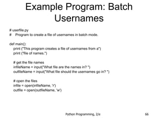 Python Programming, 2/e 66
Example Program: Batch
Usernames
# userfile.py
# Program to create a file of usernames in batch mode.
def main():
print ("This program creates a file of usernames from a")
print ("file of names.")
# get the file names
infileName = input("What file are the names in? ")
outfileName = input("What file should the usernames go in? ")
# open the files
infile = open(infileName, 'r')
outfile = open(outfileName, 'w')
 