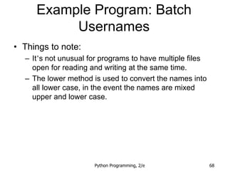 Python Programming, 2/e 68
Example Program: Batch
Usernames
• Things to note:
– It’s not unusual for programs to have multiple files
open for reading and writing at the same time.
– The lower method is used to convert the names into
all lower case, in the event the names are mixed
upper and lower case.
 