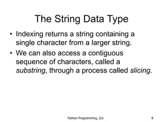 Python Programming, 2/e 8
The String Data Type
• Indexing returns a string containing a
single character from a larger string.
• We can also access a contiguous
sequence of characters, called a
substring, through a process called slicing.
 