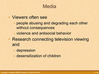 Copyright © Houghton Mifflin Company. All rights reserved. 5 - 20
Media
• Viewers often see
– people abusing and degrading each other
without consequences
– violence and antisocial behavior
• Research connecting television viewing
and
– depression
– desensitization of children
 