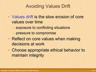 Copyright © Houghton Mifflin Company. All rights reserved. 5 - 22
Avoiding Values Drift
• Values drift is the slow erosion of core
values over time
– exposure to conflicting situations
– pressure to compromise
• Reflect on core values when making
decisions at work
• Choose appropriate ethical behavior to
maintain integrity
 