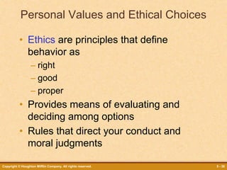 Copyright © Houghton Mifflin Company. All rights reserved. 5 - 30
Personal Values and Ethical Choices
• Ethics are principles that define
behavior as
– right
– good
– proper
• Provides means of evaluating and
deciding among options
• Rules that direct your conduct and
moral judgments
 