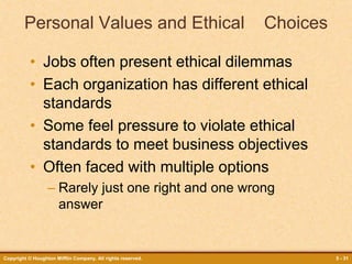 Copyright © Houghton Mifflin Company. All rights reserved. 5 - 31
Personal Values and Ethical Choices
• Jobs often present ethical dilemmas
• Each organization has different ethical
standards
• Some feel pressure to violate ethical
standards to meet business objectives
• Often faced with multiple options
– Rarely just one right and one wrong
answer
 
