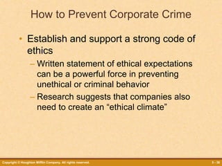 Copyright © Houghton Mifflin Company. All rights reserved. 5 - 38
How to Prevent Corporate Crime
• Establish and support a strong code of
ethics
– Written statement of ethical expectations
can be a powerful force in preventing
unethical or criminal behavior
– Research suggests that companies also
need to create an “ethical climate”
 