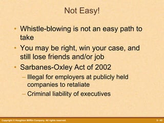 Copyright © Houghton Mifflin Company. All rights reserved. 5 - 43
Not Easy!
• Whistle-blowing is not an easy path to
take
• You may be right, win your case, and
still lose friends and/or job
• Sarbanes-Oxley Act of 2002
– Illegal for employers at publicly held
companies to retaliate
– Criminal liability of executives
 