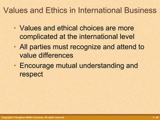 Copyright © Houghton Mifflin Company. All rights reserved. 5 - 46
Values and Ethics in International Business
• Values and ethical choices are more
complicated at the international level
• All parties must recognize and attend to
value differences
• Encourage mutual understanding and
respect
 