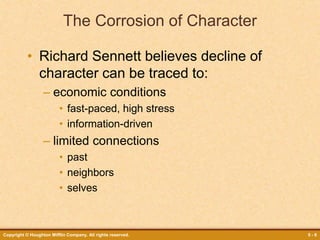 Copyright © Houghton Mifflin Company. All rights reserved. 5 - 6
The Corrosion of Character
• Richard Sennett believes decline of
character can be traced to:
– economic conditions
• fast-paced, high stress
• information-driven
– limited connections
• past
• neighbors
• selves
 