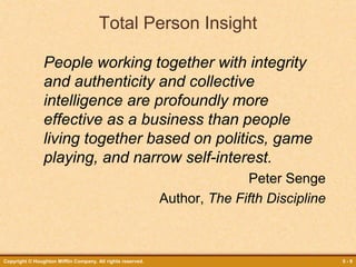 Copyright © Houghton Mifflin Company. All rights reserved. 5 - 9
Total Person Insight
People working together with integrity
and authenticity and collective
intelligence are profoundly more
effective as a business than people
living together based on politics, game
playing, and narrow self-interest.
Peter Senge
Author, The Fifth Discipline
 