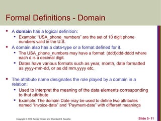 Copyright © 2016 Ramez Elmasri and Shamkant B. Navathe Slide 5- 11
Formal Definitions - Domain
 A domain has a logical definition:
 Example: “USA_phone_numbers” are the set of 10 digit phone
numbers valid in the U.S.
 A domain also has a data-type or a format defined for it.
 The USA_phone_numbers may have a format: (ddd)ddd-dddd where
each d is a decimal digit.
 Dates have various formats such as year, month, date formatted
as yyyy-mm-dd, or as dd mm,yyyy etc.
 The attribute name designates the role played by a domain in a
relation:
 Used to interpret the meaning of the data elements corresponding
to that attribute
 Example: The domain Date may be used to define two attributes
named “Invoice-date” and “Payment-date” with different meanings
 