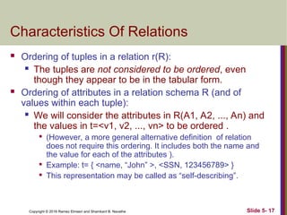 Copyright © 2016 Ramez Elmasri and Shamkant B. Navathe Slide 5- 17
Characteristics Of Relations
 Ordering of tuples in a relation r(R):
 The tuples are not considered to be ordered, even
though they appear to be in the tabular form.
 Ordering of attributes in a relation schema R (and of
values within each tuple):
 We will consider the attributes in R(A1, A2, ..., An) and
the values in t=<v1, v2, ..., vn> to be ordered .

(However, a more general alternative definition of relation
does not require this ordering. It includes both the name and
the value for each of the attributes ).

Example: t= { <name, “John” >, <SSN, 123456789> }

This representation may be called as “self-describing”.
 