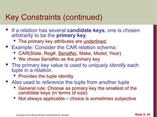 Copyright © 2016 Ramez Elmasri and Shamkant B. Navathe Slide 5- 25
Key Constraints (continued)
 If a relation has several candidate keys, one is chosen
arbitrarily to be the primary key.

The primary key attributes are underlined.
 Example: Consider the CAR relation schema:

CAR(State, Reg#, SerialNo, Make, Model, Year)

We chose SerialNo as the primary key
 The primary key value is used to uniquely identify each
tuple in a relation
 Provides the tuple identity
 Also used to reference the tuple from another tuple

General rule: Choose as primary key the smallest of the
candidate keys (in terms of size)
 Not always applicable – choice is sometimes subjective
 