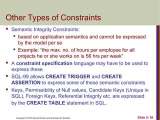 Copyright © 2016 Ramez Elmasri and Shamkant B. Navathe Slide 5- 38
Other Types of Constraints
 Semantic Integrity Constraints:

based on application semantics and cannot be expressed
by the model per se

Example: “the max. no. of hours per employee for all
projects he or she works on is 56 hrs per week”
 A constraint specification language may have to be used to
express these
 SQL-99 allows CREATE TRIGGER and CREATE
ASSERTION to express some of these semantic constraints
 Keys, Permissibility of Null values, Candidate Keys (Unique in
SQL), Foreign Keys, Referential Integrity etc. are expressed
by the CREATE TABLE statement in SQL.
 