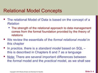 Copyright © 2016 Ramez Elmasri and Shamkant B. Navathe Slide 5- 4
Relational Model Concepts
 The relational Model of Data is based on the concept of a
Relation
 The strength of the relational approach to data management
comes from the formal foundation provided by the theory of
relations
 We review the essentials of the formal relational model in
this chapter
 In practice, there is a standard model based on SQL –
this is described in Chapters 6 and 7 as a language
 Note: There are several important differences between
the formal model and the practical model, as we shall see
 