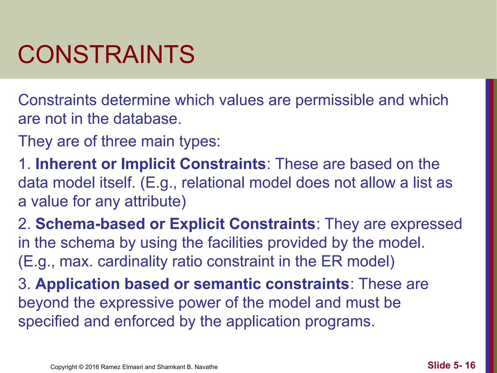 Copyright © 2016 Ramez Elmasri and Shamkant B. Navathe
CONSTRAINTS
Constraints determine which values are permissible and which
are not in the database.
They are of three main types:
1. Inherent or Implicit Constraints: These are based on the
data model itself. (E.g., relational model does not allow a list as
a value for any attribute)
2. Schema-based or Explicit Constraints: They are expressed
in the schema by using the facilities provided by the model.
(E.g., max. cardinality ratio constraint in the ER model)
3. Application based or semantic constraints: These are
beyond the expressive power of the model and must be
specified and enforced by the application programs.
Slide 5- 16
 