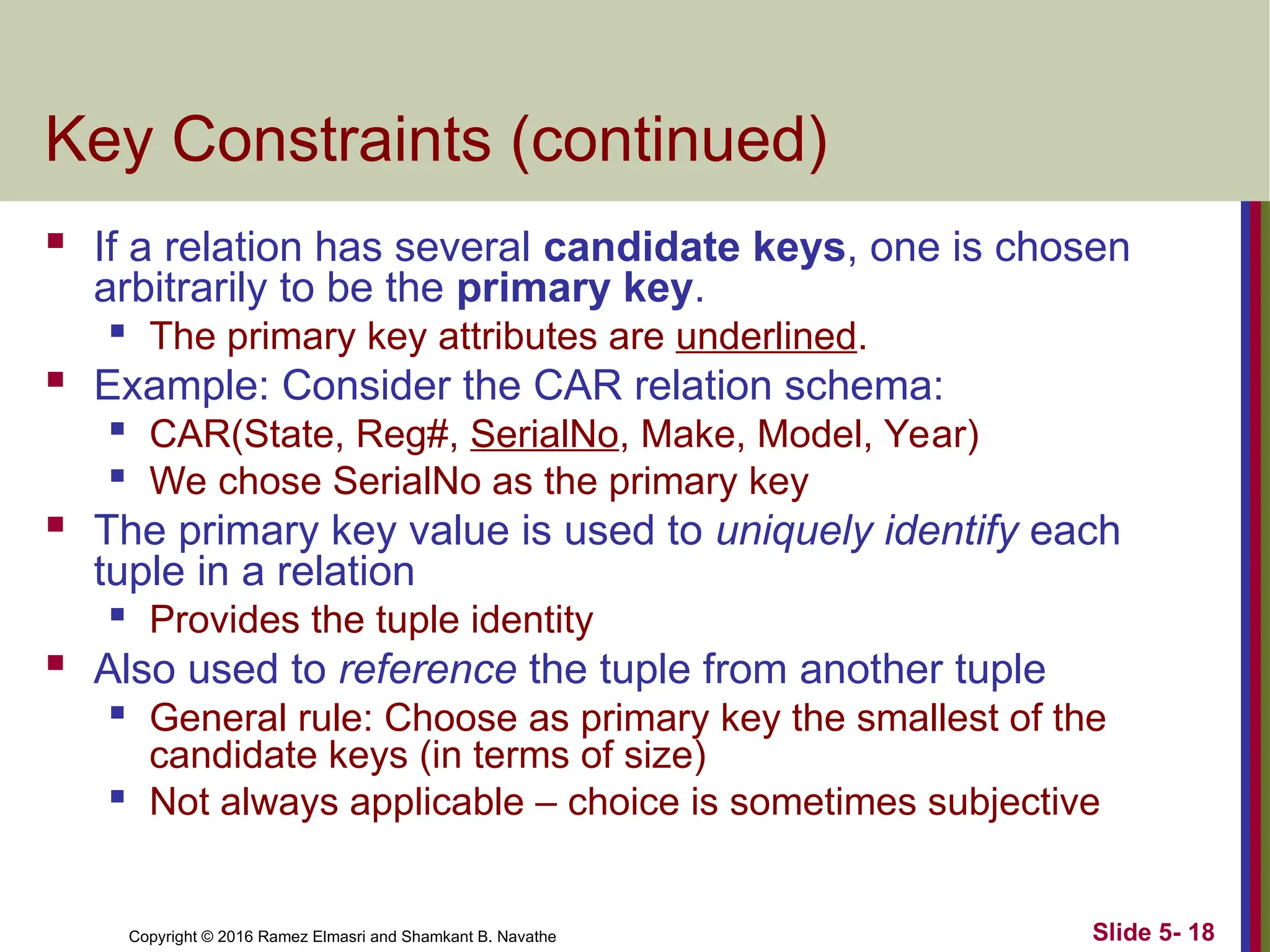 Copyright © 2016 Ramez Elmasri and Shamkant B. Navathe Slide 5- 18
Key Constraints (continued)
 If a relation has several candidate keys, one is chosen
arbitrarily to be the primary key.

The primary key attributes are underlined.
 Example: Consider the CAR relation schema:

CAR(State, Reg#, SerialNo, Make, Model, Year)

We chose SerialNo as the primary key
 The primary key value is used to uniquely identify each
tuple in a relation
 Provides the tuple identity
 Also used to reference the tuple from another tuple

General rule: Choose as primary key the smallest of the
candidate keys (in terms of size)
 Not always applicable – choice is sometimes subjective
 