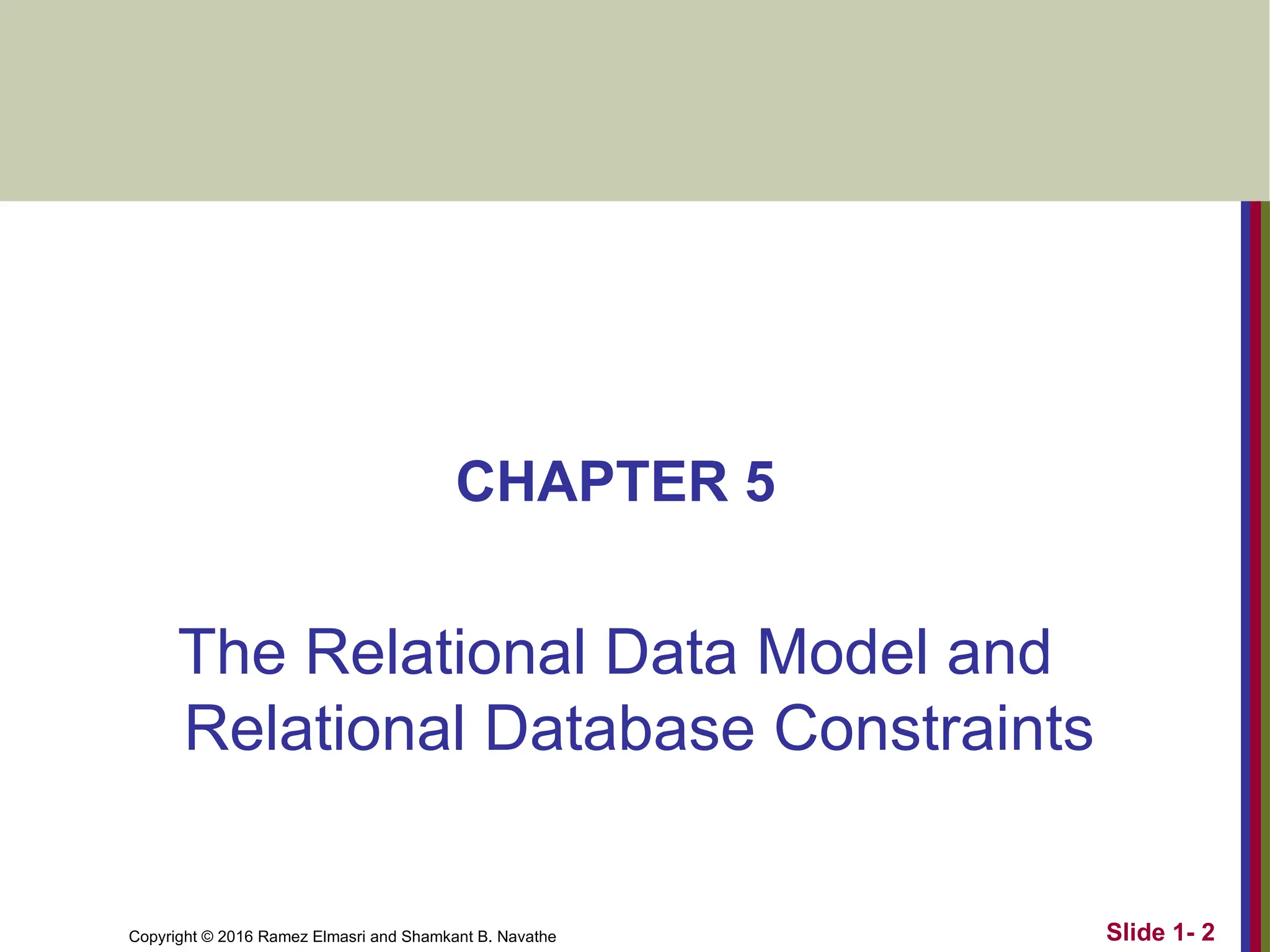 Copyright © 2016 Ramez Elmasri and Shamkant B. Navathe
CHAPTER 5
The Relational Data Model and
Relational Database Constraints
Slide 1- 2
 