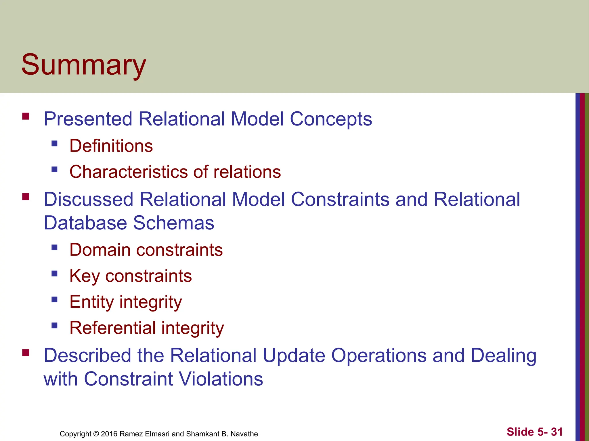 Copyright © 2016 Ramez Elmasri and Shamkant B. Navathe Slide 5- 31
Summary
 Presented Relational Model Concepts
 Definitions
 Characteristics of relations
 Discussed Relational Model Constraints and Relational
Database Schemas
 Domain constraints
 Key constraints
 Entity integrity
 Referential integrity
 Described the Relational Update Operations and Dealing
with Constraint Violations
 