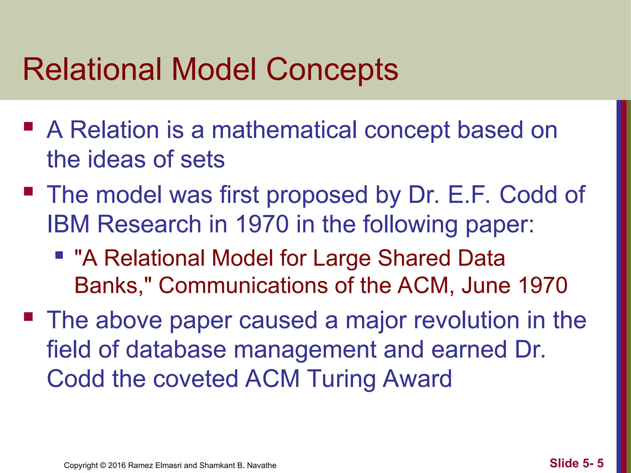 Copyright © 2016 Ramez Elmasri and Shamkant B. Navathe Slide 5- 5
Relational Model Concepts
 A Relation is a mathematical concept based on
the ideas of sets
 The model was first proposed by Dr. E.F. Codd of
IBM Research in 1970 in the following paper:
 "A Relational Model for Large Shared Data
Banks," Communications of the ACM, June 1970
 The above paper caused a major revolution in the
field of database management and earned Dr.
Codd the coveted ACM Turing Award
 
