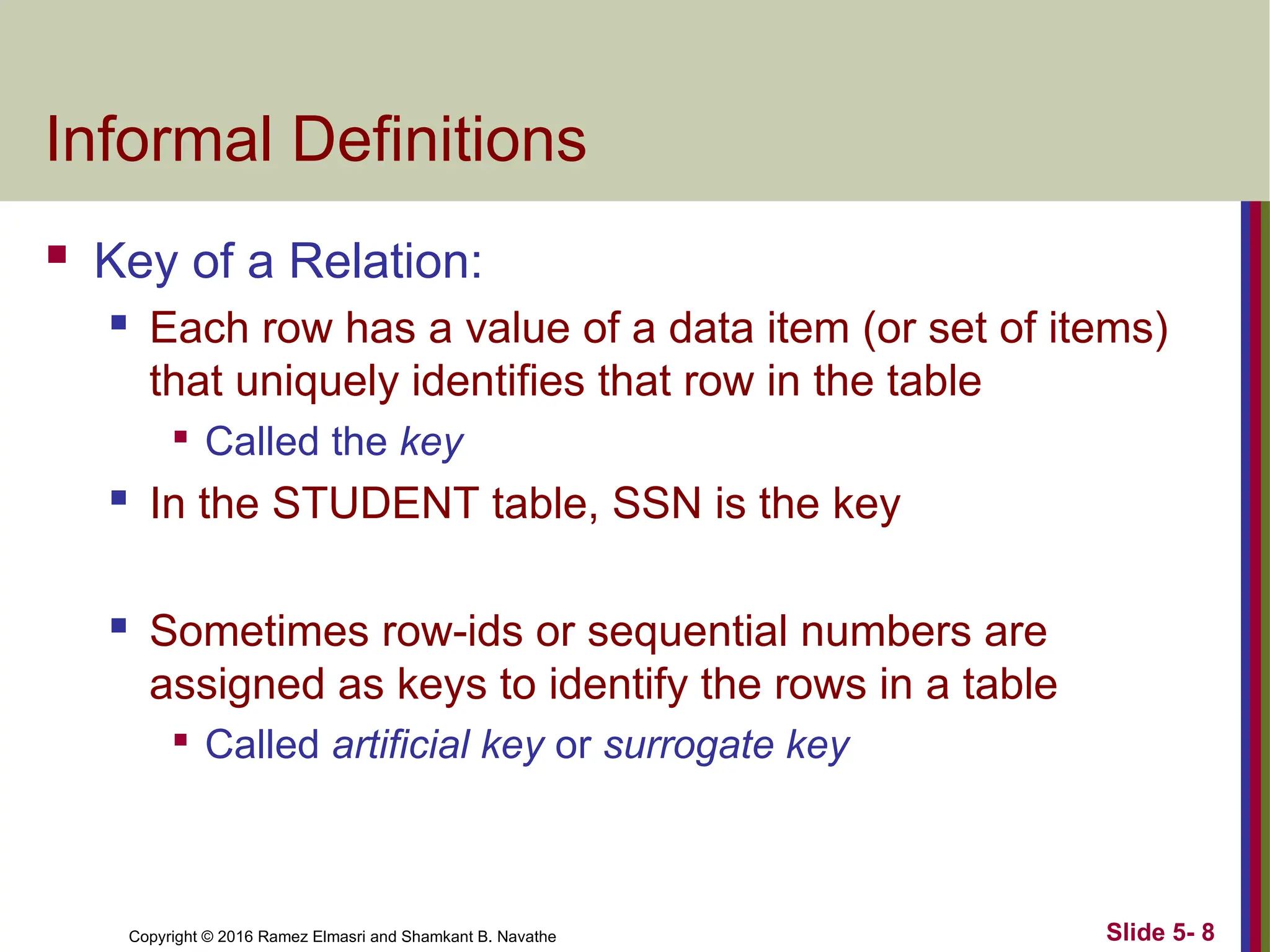 Copyright © 2016 Ramez Elmasri and Shamkant B. Navathe Slide 5- 8
Informal Definitions
 Key of a Relation:
 Each row has a value of a data item (or set of items)
that uniquely identifies that row in the table

Called the key
 In the STUDENT table, SSN is the key
 Sometimes row-ids or sequential numbers are
assigned as keys to identify the rows in a table

Called artificial key or surrogate key
 