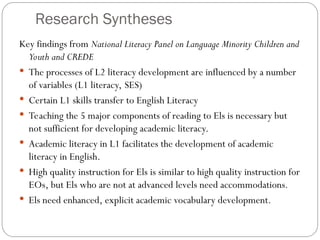 Research Syntheses
Key findings from National Literacy Panel on Language Minority Children and
Youth and CREDE
 The processes of L2 literacy development are influenced by a number
of variables (L1 literacy, SES)
 Certain L1 skills transfer to English Literacy
 Teaching the 5 major components of reading to Els is necessary but
not sufficient for developing academic literacy.
 Academic literacy in L1 facilitates the development of academic
literacy in English.
 High quality instruction for Els is similar to high quality instruction for
EOs, but Els who are not at advanced levels need accommodations.
 Els need enhanced, explicit academic vocabulary development.
 