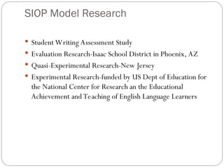 SIOP Model Research
 Student Writing Assessment Study
 Evaluation Research-Isaac School District in Phoenix, AZ
 Quasi-Experimental Research-New Jersey
 Experimental Research-funded by US Dept of Education for
the National Center for Research an the Educational
Achievement and Teaching of English Language Learners
 