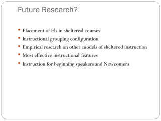 Future Research?
 Placement of Els in sheltered courses
 Instructional grouping configuration
 Empirical research on other models of sheltered instruction
 Most effective instructional features
 Instruction for beginning speakers and Newcomers
 