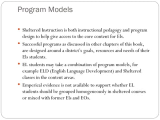 Program Models
 Sheltered Instruction is both instructional pedagogy and program
design to help give access to the core content for Els.
 Successful programs as discussed in other chapters of this book,
are designed around a district’s goals, resources and needs of their
Els students.
 EL students may take a combination of program models, for
example ELD (English Language Development) and Sheltered
classes in the content areas.
 Emperical evidence is not available to support whether EL
students should be grouped homogeneously in sheltered courses
or mixed with former Els and EOs.
 