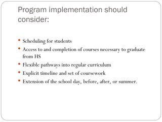 Program implementation should
consider:
 Scheduling for students
 Access to and completion of courses necessary to graduate
from HS
 Flexible pathways into regular curriculum
 Explicit timeline and set of coursework
 Extension of the school day, before, after, or summer.
 