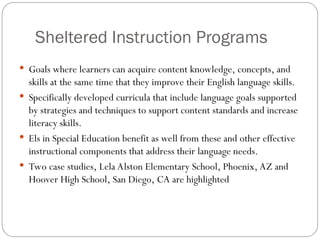 Sheltered Instruction Programs
 Goals where learners can acquire content knowledge, concepts, and
skills at the same time that they improve their English language skills.
 Specifically developed curricula that include language goals supported
by strategies and techniques to support content standards and increase
literacy skills.
 Els in Special Education benefit as well from these and other effective
instructional components that address their language needs.
 Two case studies, Lela Alston Elementary School, Phoenix, AZ and
Hoover High School, San Diego, CA are highlighted
 