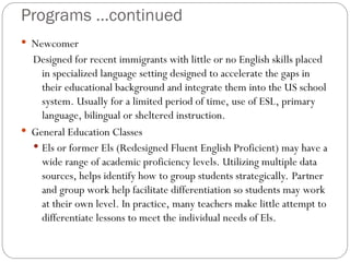 Programs …continued
 Newcomer
Designed for recent immigrants with little or no English skills placed
in specialized language setting designed to accelerate the gaps in
their educational background and integrate them into the US school
system. Usually for a limited period of time, use of ESL, primary
language, bilingual or sheltered instruction.
 General Education Classes
 Els or former Els (Redesigned Fluent English Proficient) may have a
wide range of academic proficiency levels. Utilizing multiple data
sources, helps identify how to group students strategically. Partner
and group work help facilitate differentiation so students may work
at their own level. In practice, many teachers make little attempt to
differentiate lessons to meet the individual needs of Els.
 