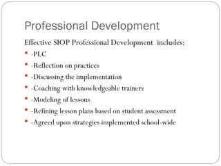 Professional Development
Effective SIOP Professional Development includes:
 -PLC
 -Reflection on practices
 -Discussing the implementation
 -Coaching with knowledgeable trainers
 -Modeling of lessons
 -Refining lesson plans based on student assessment
 -Agreed upon strategies implemented school-wide
 
