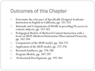 Outcomes of this Chapter
1. Determine the relevance of Specifically Designed Academic
Instruction in English in California, pp. 251-252
2. Rationale and Components of SDAIE in providing Els access to
content subjects, pp. 253-262
3. Pedagogical Models of Sheltered Content Instruction with a
focus on SIOP (Sheltered Instruction Observational Protocol),
pp. 262-264
4. Components of the SIOP model, pp. 264-271
5. Application of the SIOP model, pp. 272-276
6. Research Syntheses, pp. 276-286
7. Program Models, pp. 287-297
8. Professional Development, pp. 297-301
 
