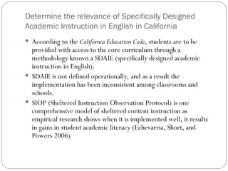 Determine the relevance of Specifically Designed
Academic Instruction in English in California
 According to the California Education Code, students are to be
provided with access to the core curriculum through a
methodology known a SDAIE (specifically designed academic
instruction in English).
 SDAIE is not defined operationally, and as a result the
implementation has been inconsistent among classrooms and
schools.
 SIOP (Sheltered Instruction Observation Protocol) is one
comprehensive model of sheltered content instruction as
empirical research shows when it is implemented well, it results
in gains in student academic literacy (Echevarria, Short, and
Powers 2006)
 