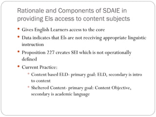 Rationale and Components of SDAIE in
providing Els access to content subjects
 Gives English Learners access to the core
 Data indicates that Els are not receiving appropriate linguistic
instruction
 Proposition 227 creates SEI which is not operationally
defined
 Current Practice:
 Content based ELD- primary goal: ELD, secondary is intro
to content
 Sheltered Content- primary goal: Content Objective,
secondary is academic language
 