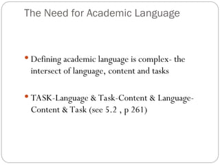 The Need for Academic Language
 Defining academic language is complex- the
intersect of language, content and tasks
 TASK-Language & Task-Content & Language-
Content & Task (see 5.2 , p 261)
 