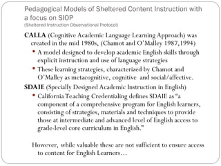 Pedagogical Models of Sheltered Content Instruction with
a focus on SIOP
(Sheltered Instruction Observational Protocol)
CALLA (Cognitive Academic Language Learning Approach) was
created in the mid 1980s, (Chamot and O’Malley 1987,1994)
 A model designed to develop academic English skills through
explicit instruction and use of language strategies
 These learning strategies, characterized by Chamot and
O’Malley as metacognitive, cognitive and social/affective.
SDAIE (Specially Designed Academic Instruction in English)
 California Teaching Credentialing defines SDAIE as “a
component of a comprehensive program for English learners,
consisting of strategies, materials and techniques to provide
those at intermediate and advanced level of English access to
grade-level core curriculum in English.”
However, while valuable these are not sufficient to ensure access
to content for English Learners…
 