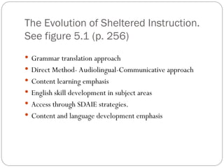 The Evolution of Sheltered Instruction.
See figure 5.1 (p. 256)
 Grammar translation approach
 Direct Method- Audiolingual-Communicative approach
 Content learning emphasis
 English skill development in subject areas
 Access through SDAIE strategies.
 Content and language development emphasis
 