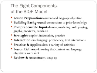 The Eight Components
of the SIOP Model
 Lesson Preparation-content and language objective
 Building Background-connections to prior knowledge
 Comprehensible Input-demos, modeling, role playing,
graphs, previews, hands-on
 Strategies-explicit instruction, practice
 Interaction-oral language proficiency, text interactions
 Practice & Application-a variety of activities
 Lesson Delivery-knowing that content and language
objectives were met
 Review & Assessment-wrap up
 