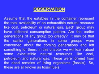 OBSERVATION
Assume that the eatables in the container represent
the total availability of an exhaustible natural resource
like coal, petroleum or natural gas. Each group may
have different consumption pattern. Are the earlier
generations of any group too greedy? It may be that
the earlier generations in some groups were
concerned about the coming generations and left
something for them. In this chapter we will learn about
some exhaustible natural resources like coal,
petroleum and natural gas. These were formed from
the dead remains of living organisms (fossils). So,
these are all known as fossil fuels.
 