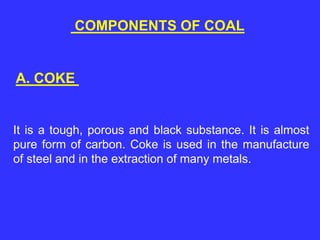 COMPONENTS OF COAL
A. COKE
It is a tough, porous and black substance. It is almost
pure form of carbon. Coke is used in the manufacture
of steel and in the extraction of many metals.
 