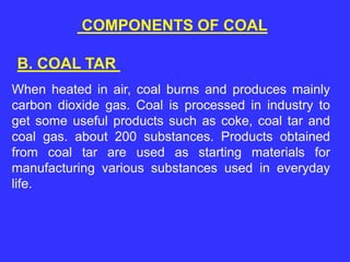 COMPONENTS OF COAL
When heated in air, coal burns and produces mainly
carbon dioxide gas. Coal is processed in industry to
get some useful products such as coke, coal tar and
coal gas. about 200 substances. Products obtained
from coal tar are used as starting materials for
manufacturing various substances used in everyday
life.
B. COAL TAR
 
