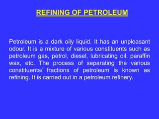 REFINING OF PETROLEUM
Petroleum is a dark oily liquid. It has an unpleasant
odour. It is a mixture of various constituents such as
petroleum gas, petrol, diesel, lubricating oil, paraffin
wax, etc. The process of separating the various
constituents/ fractions of petroleum is known as
refining. It is carried out in a petroleum refinery.
 