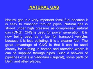 NATURAL GAS
Natural gas is a very important fossil fuel because it
is easy to transport through pipes. Natural gas is
stored under high pressure as compressed natural
gas (CNG). CNG is used for power generation. It is
now being used as a fuel for transport vehicles
because it is less polluting. It is a cleaner fuel. The
great advantage of CNG is that it can be used
directly for burning in homes and factories where it
can be supplied through pipes. Such a network of
pipelines exists in Vadodara (Gujarat), some parts of
Delhi and other places.
 