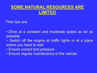 SOME NATURAL RESOURCES ARE
LIMITED
Their tips are:
• Drive at a constant and moderate speed as far as
possible
• Switch off the engine at traffic lights or at a place
where you have to wait
• Ensure correct tyre pressure
• Ensure regular maintenance of the vehicle.
 