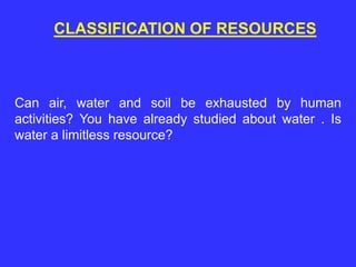 CLASSIFICATION OF RESOURCES
Can air, water and soil be exhausted by human
activities? You have already studied about water . Is
water a limitless resource?
 