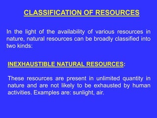 CLASSIFICATION OF RESOURCES
In the light of the availability of various resources in
nature, natural resources can be broadly classified into
two kinds:
INEXHAUSTIBLE NATURAL RESOURCES:
These resources are present in unlimited quantity in
nature and are not likely to be exhausted by human
activities. Examples are: sunlight, air.
 